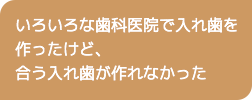 いろいろな歯科医院で入れ歯を作ったけど、合う入れ歯が作れなかった